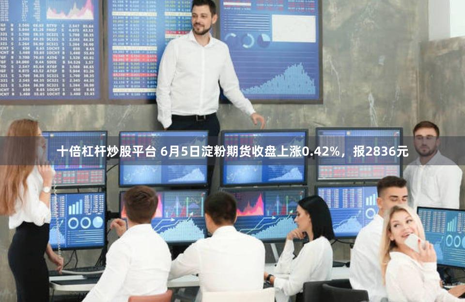 十倍杠杆炒股平台 6月5日淀粉期货收盘上涨0.42%，报2836元