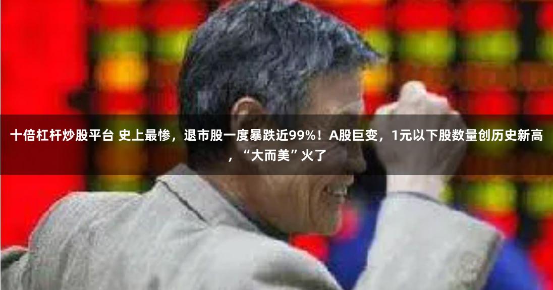 十倍杠杆炒股平台 史上最惨，退市股一度暴跌近99%！A股巨变，1元以下股数量创历史新高，“大而美”火了