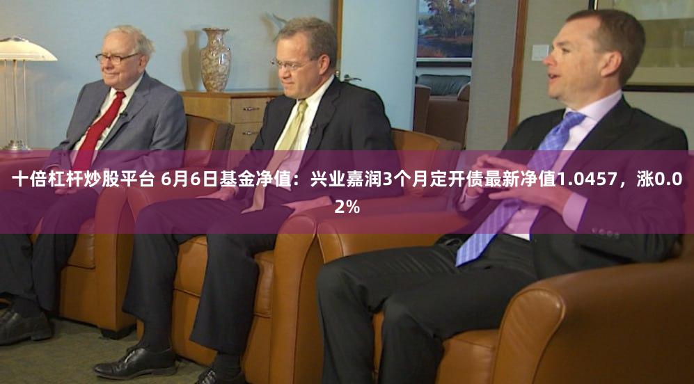 十倍杠杆炒股平台 6月6日基金净值：兴业嘉润3个月定开债最新净值1.0457，涨0.02%