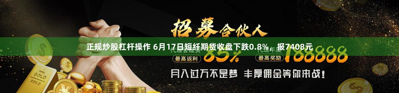 正规炒股杠杆操作 6月17日短纤期货收盘下跌0.8%，报7408元