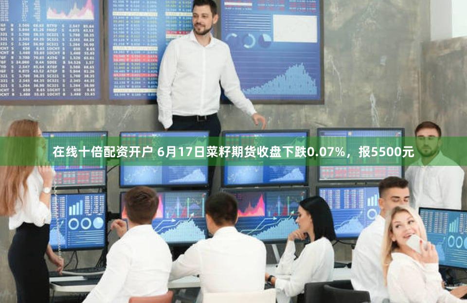 在线十倍配资开户 6月17日菜籽期货收盘下跌0.07%，报5500元