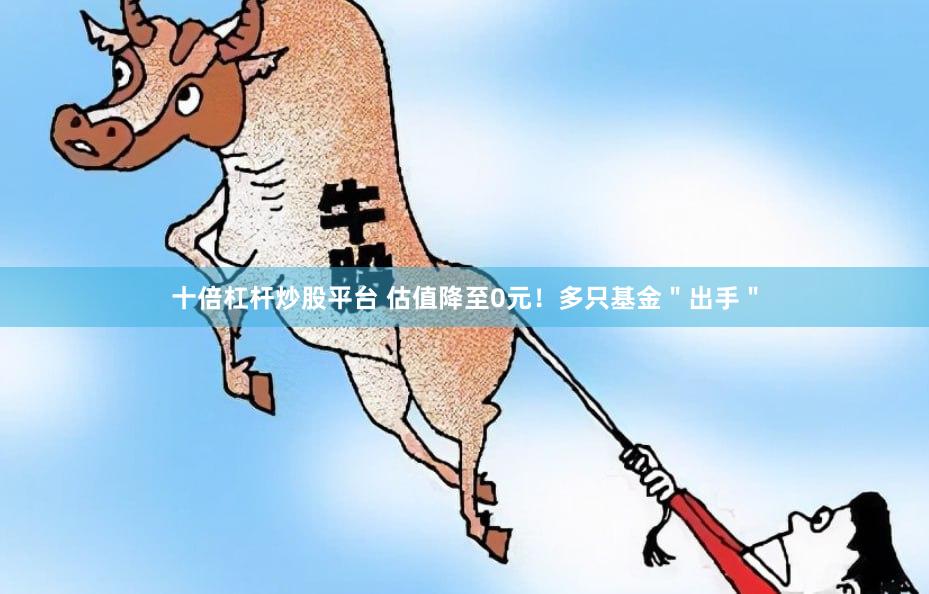 十倍杠杆炒股平台 估值降至0元！多只基金＂出手＂