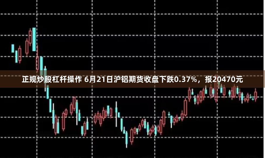 正规炒股杠杆操作 6月21日沪铝期货收盘下跌0.37%，报20470元