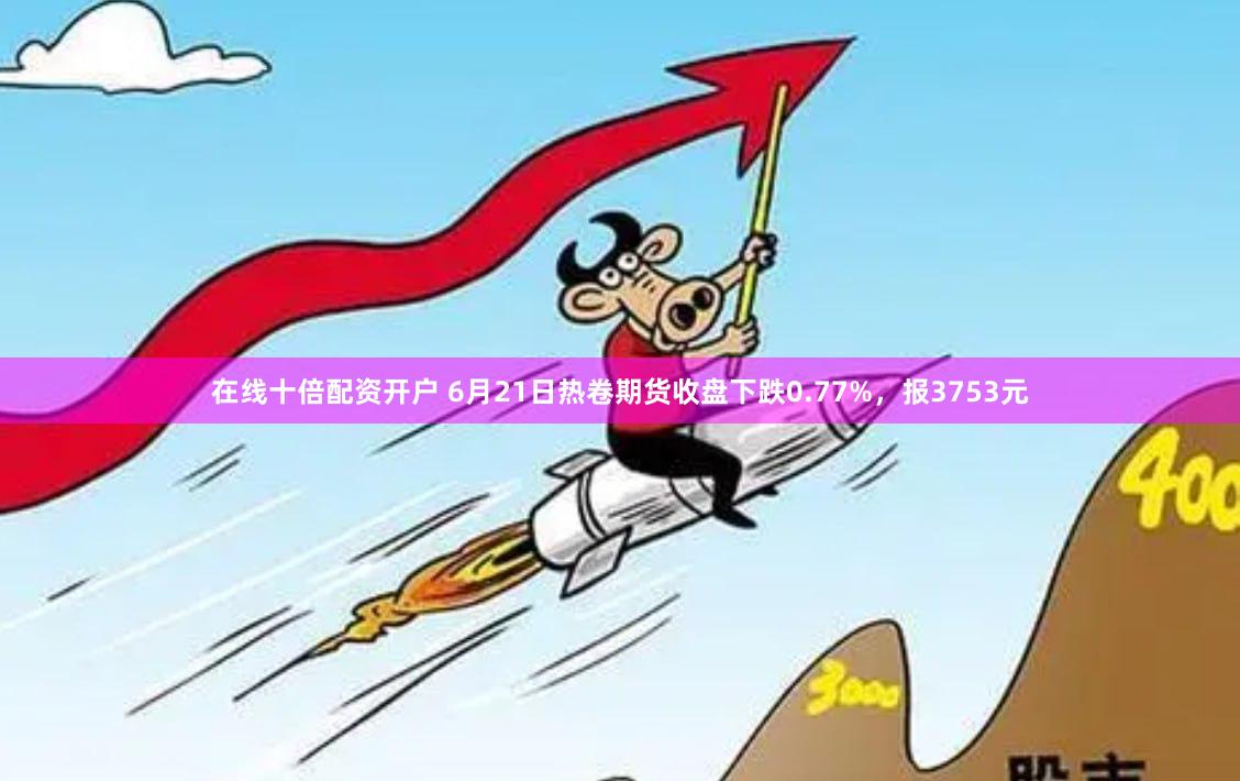 在线十倍配资开户 6月21日热卷期货收盘下跌0.77%，报3753元