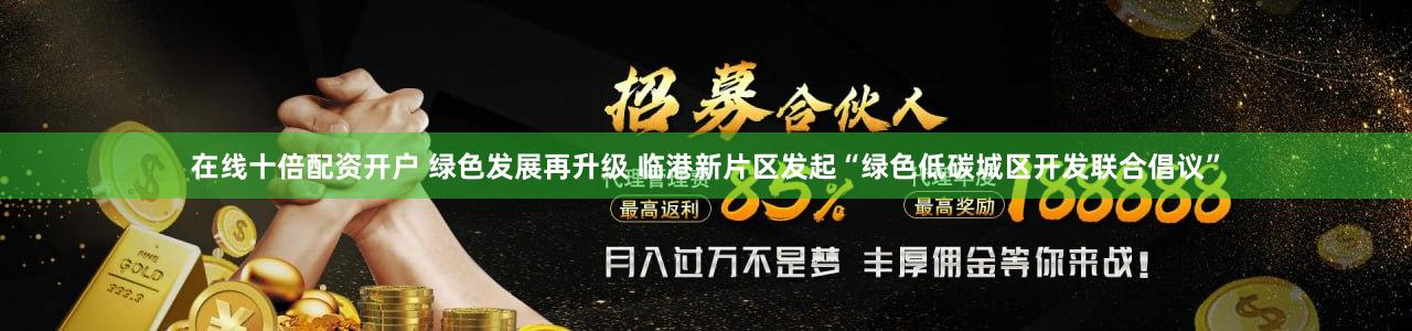 在线十倍配资开户 绿色发展再升级 临港新片区发起“绿色低碳城区开发联合倡议”