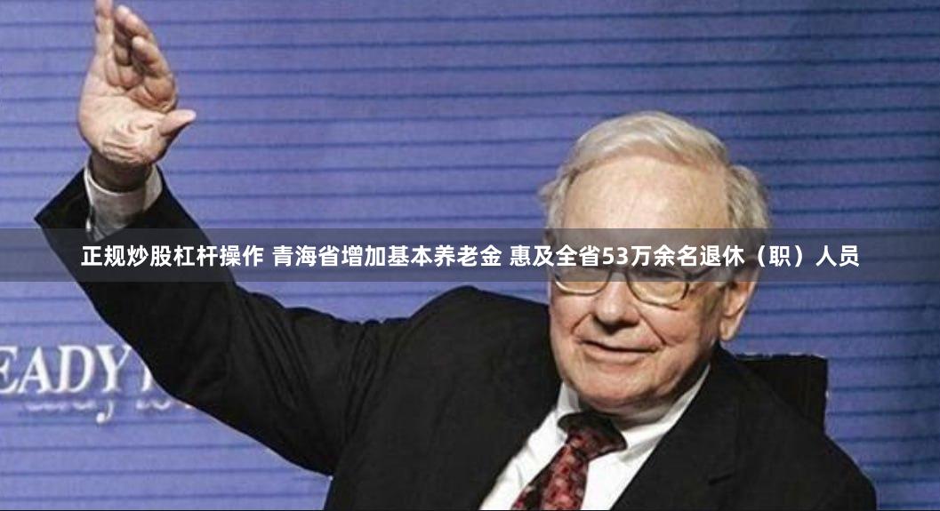 正规炒股杠杆操作 青海省增加基本养老金 惠及全省53万余名退休（职）人员