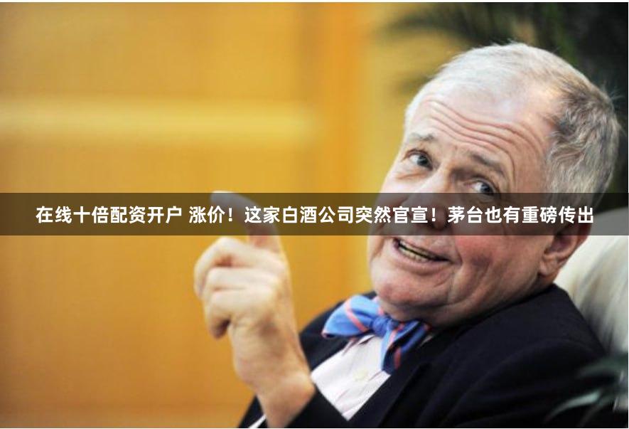在线十倍配资开户 涨价！这家白酒公司突然官宣！茅台也有重磅传出