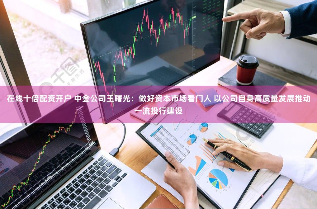 在线十倍配资开户 中金公司王曙光：做好资本市场看门人 以公司自身高质量发展推动一流投行建设