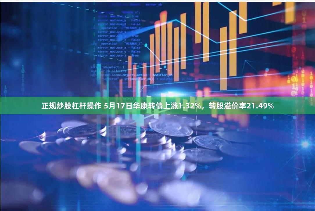 正规炒股杠杆操作 5月17日华康转债上涨1.32%，转股溢价率21.49%