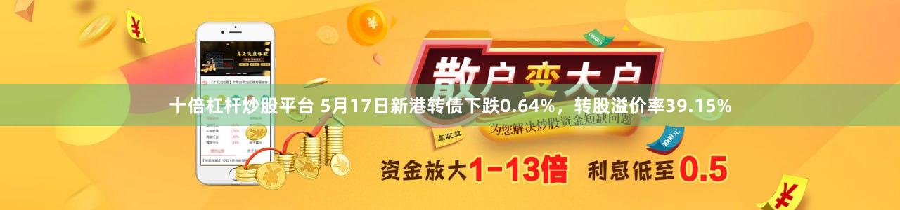 十倍杠杆炒股平台 5月17日新港转债下跌0.64%，转股溢价率39.15%