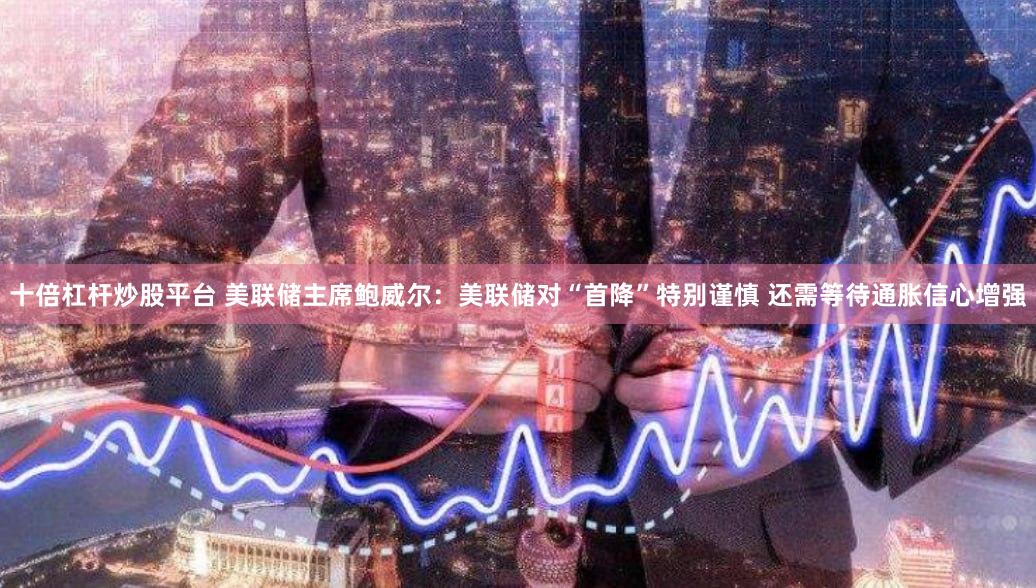 十倍杠杆炒股平台 美联储主席鲍威尔：美联储对“首降”特别谨慎 还需等待通胀信心增强