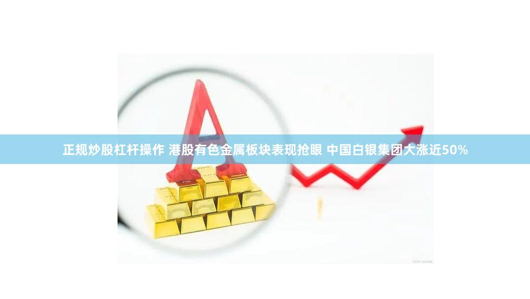 正规炒股杠杆操作 港股有色金属板块表现抢眼 中国白银集团大涨近50%