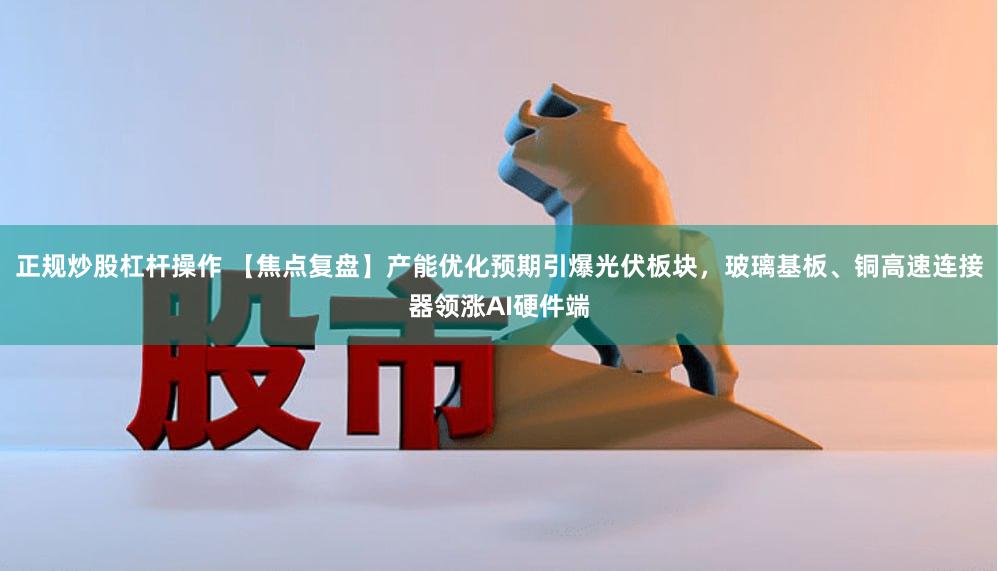 正规炒股杠杆操作 【焦点复盘】产能优化预期引爆光伏板块，玻璃基板、铜高速连接器领涨AI硬件端