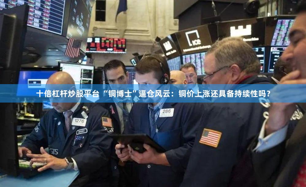 十倍杠杆炒股平台 “铜博士”逼仓风云：铜价上涨还具备持续性吗？