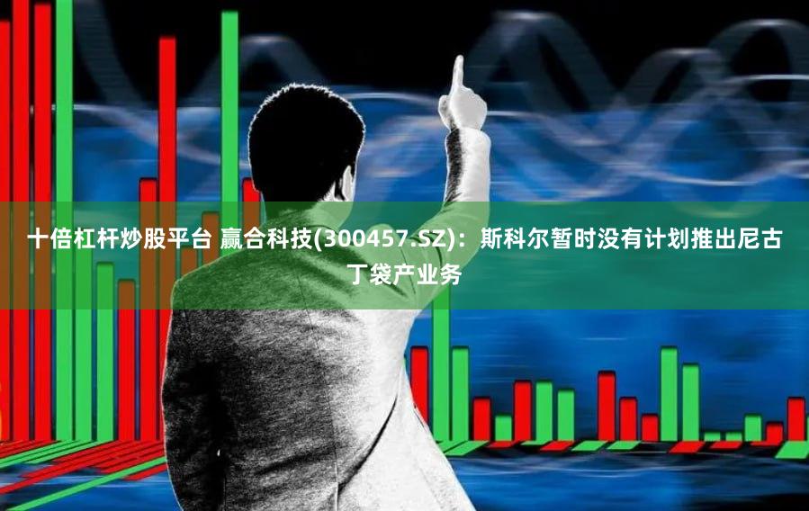 十倍杠杆炒股平台 赢合科技(300457.SZ)：斯科尔暂时没有计划推出尼古丁袋产业务