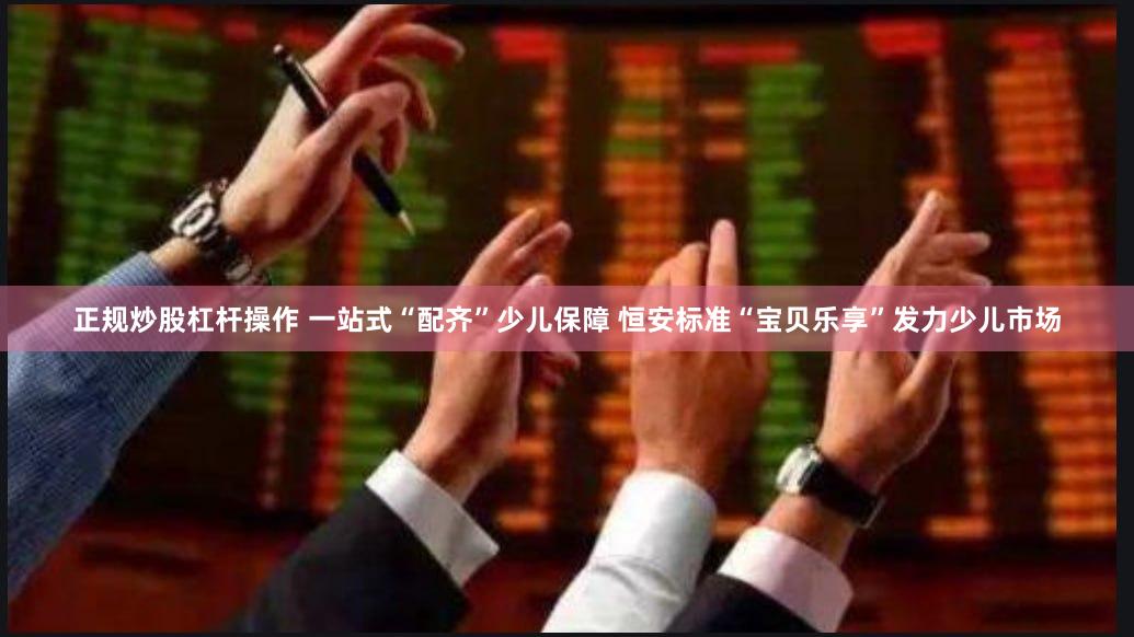 正规炒股杠杆操作 一站式“配齐”少儿保障 恒安标准“宝贝乐享”发力少儿市场