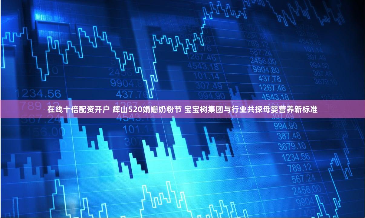 在线十倍配资开户 辉山520娟姗奶粉节 宝宝树集团与行业共探母婴营养新标准