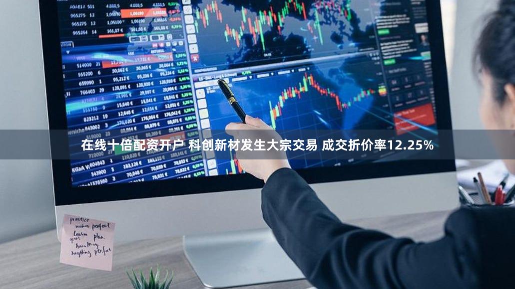 在线十倍配资开户 科创新材发生大宗交易 成交折价率12.25%