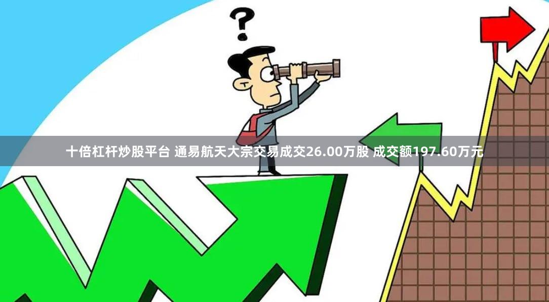 十倍杠杆炒股平台 通易航天大宗交易成交26.00万股 成交额197.60万元