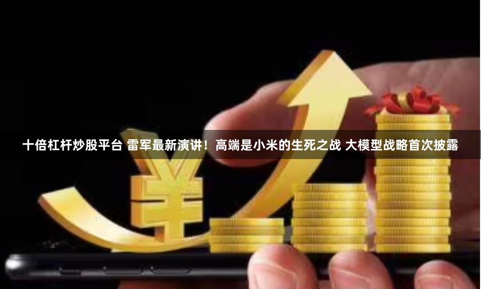 十倍杠杆炒股平台 雷军最新演讲！高端是小米的生死之战 大模型战略首次披露
