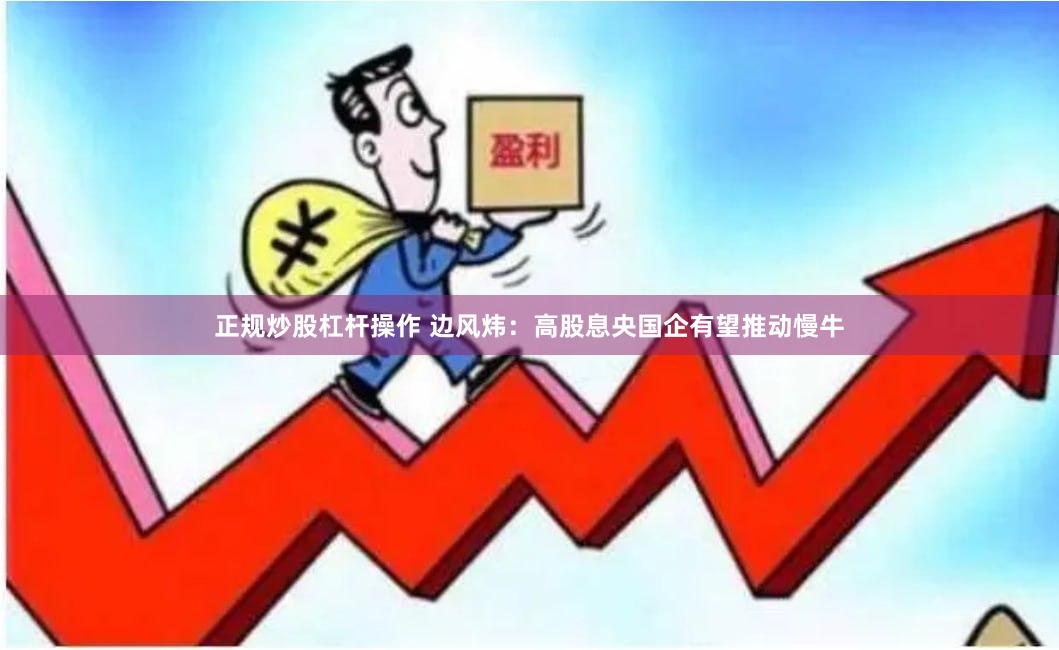 正规炒股杠杆操作 边风炜：高股息央国企有望推动慢牛