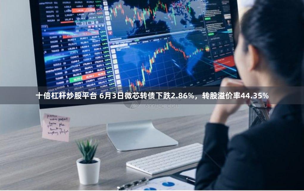 十倍杠杆炒股平台 6月3日微芯转债下跌2.86%，转股溢价率44.35%