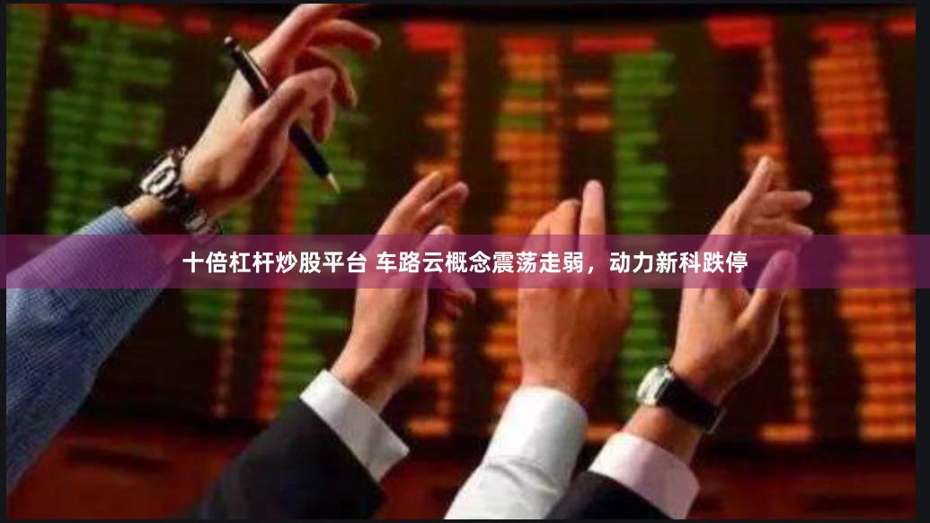 十倍杠杆炒股平台 车路云概念震荡走弱，动力新科跌停