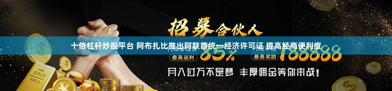 十倍杠杆炒股平台 阿布扎比推出阿联酋统一经济许可证 提高经商便利度