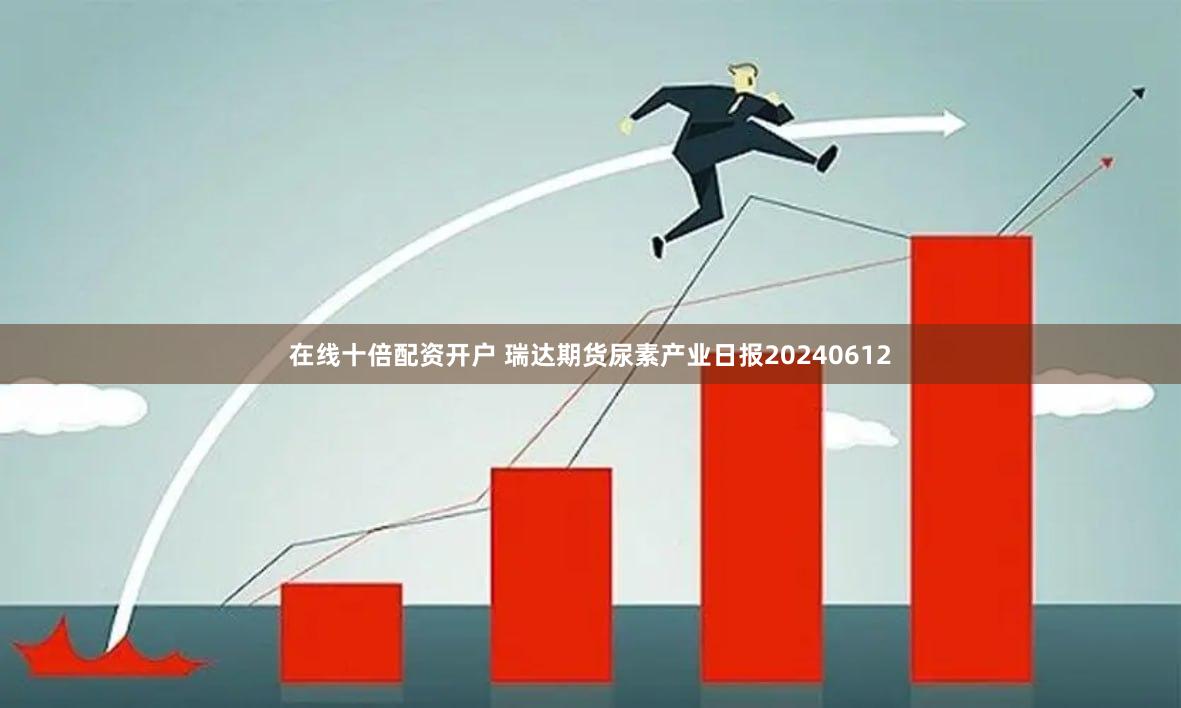 在线十倍配资开户 瑞达期货尿素产业日报20240612