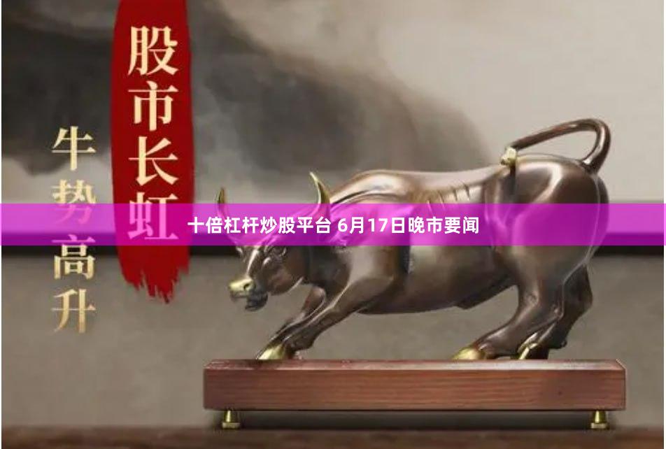 十倍杠杆炒股平台 6月17日晚市要闻