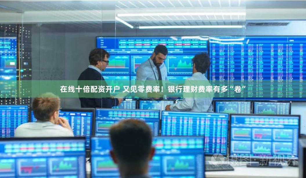 在线十倍配资开户 又见零费率！银行理财费率有多“卷”