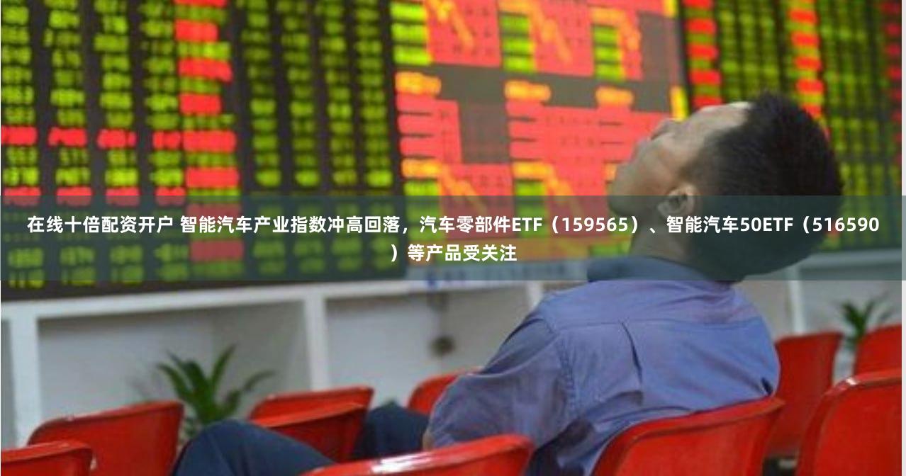 在线十倍配资开户 智能汽车产业指数冲高回落，汽车零部件ETF（159565）、智能汽车50ETF（516590）等产品受关注