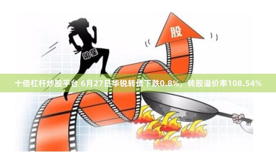 十倍杠杆炒股平台 6月27日华锐转债下跌0.8%，转股溢价率108.54%