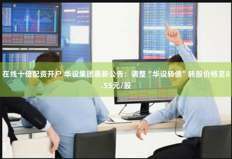 在线十倍配资开户 华设集团最新公告：调整“华设转债”转股价格至8.55元/股