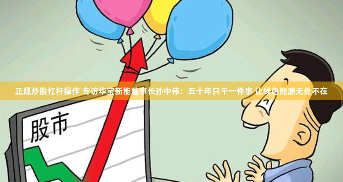 正规炒股杠杆操作 专访华宝新能董事长孙中伟：五十年只干一件事 让绿色能源无处不在