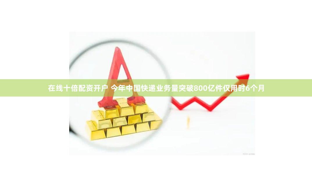在线十倍配资开户 今年中国快递业务量突破800亿件仅用时6个月