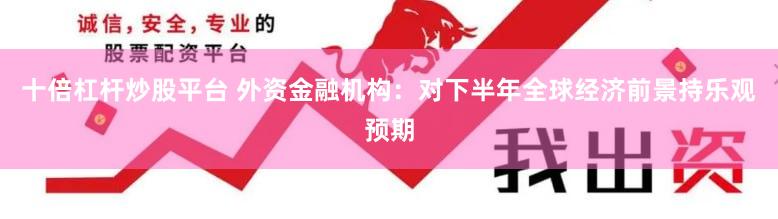 十倍杠杆炒股平台 外资金融机构：对下半年全球经济前景持乐观预期