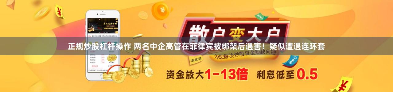 正规炒股杠杆操作 两名中企高管在菲律宾被绑架后遇害！疑似遭遇连环套