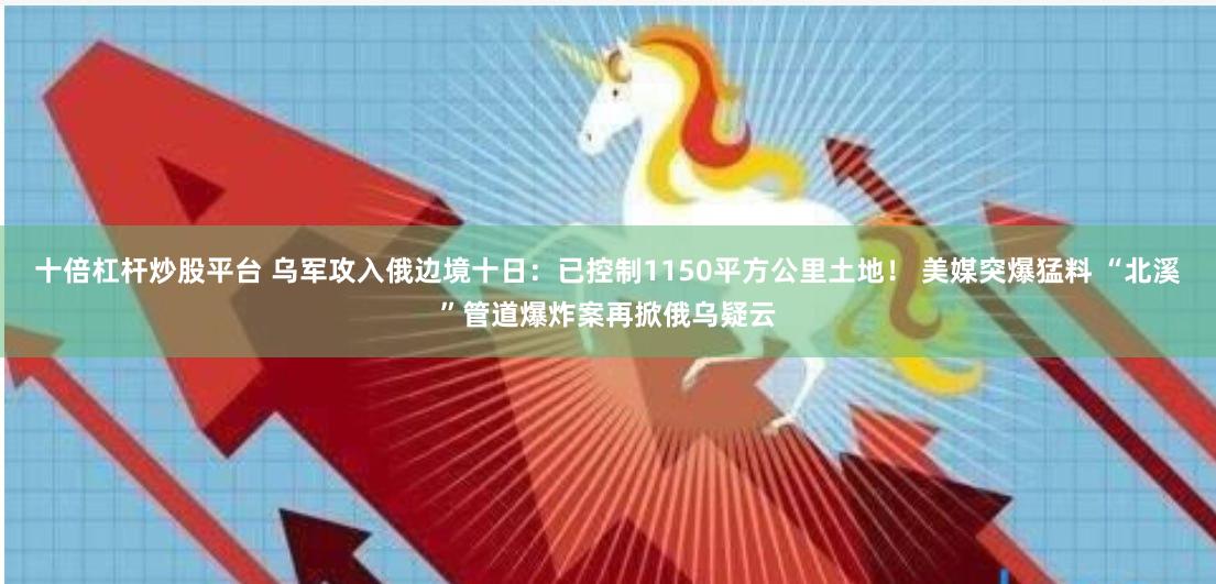 十倍杠杆炒股平台 乌军攻入俄边境十日：已控制1150平方公里土地！ 美媒突爆猛料 “北溪”管道爆炸案再掀俄乌疑云