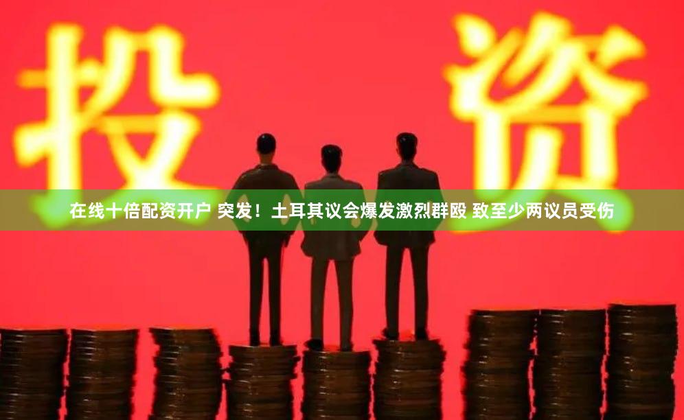 在线十倍配资开户 突发！土耳其议会爆发激烈群殴 致至少两议员受伤