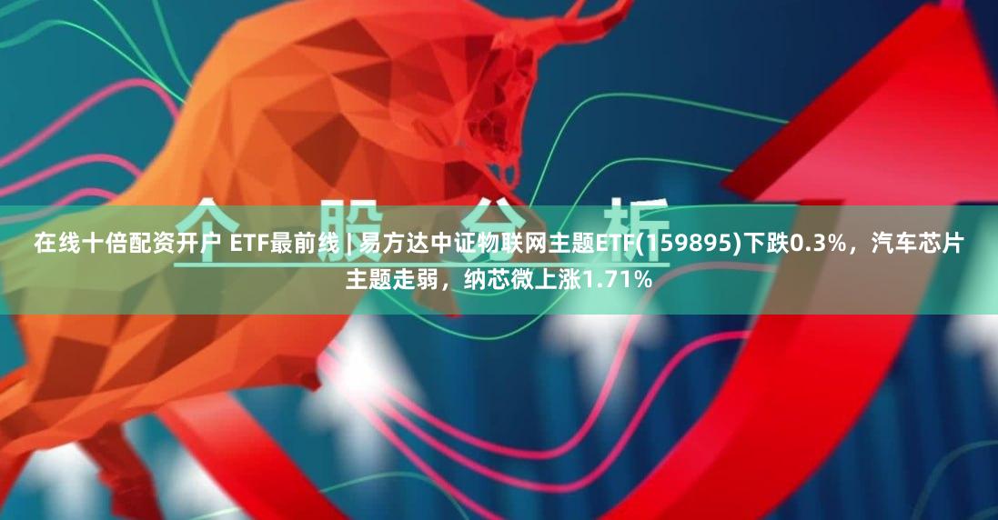 在线十倍配资开户 ETF最前线 | 易方达中证物联网主题ETF(159895)下跌0.3%，汽车芯片主题走弱，纳芯微上涨1.71%