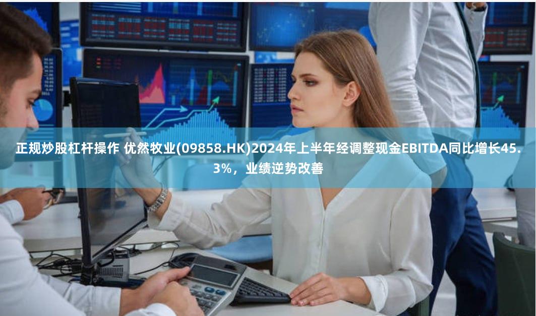 正规炒股杠杆操作 优然牧业(09858.HK)2024年上半年经调整现金EBITDA同比增长45.3%，业绩逆势改善