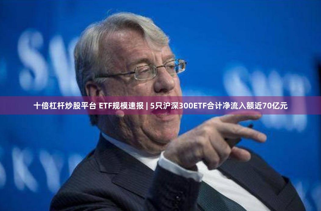 十倍杠杆炒股平台 ETF规模速报 | 5只沪深300ETF合计净流入额近70亿元