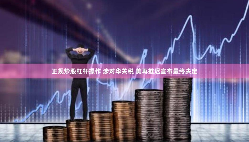 正规炒股杠杆操作 涉对华关税 美再推迟宣布最终决定