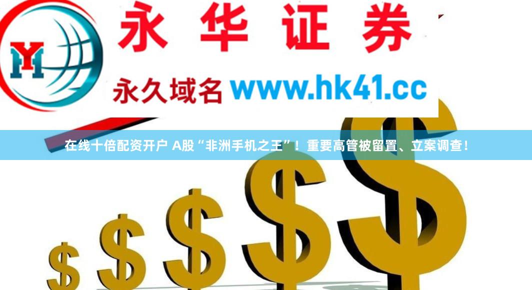 在线十倍配资开户 A股“非洲手机之王”！重要高管被留置、立案调查！
