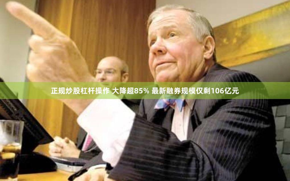 正规炒股杠杆操作 大降超85% 最新融券规模仅剩106亿元