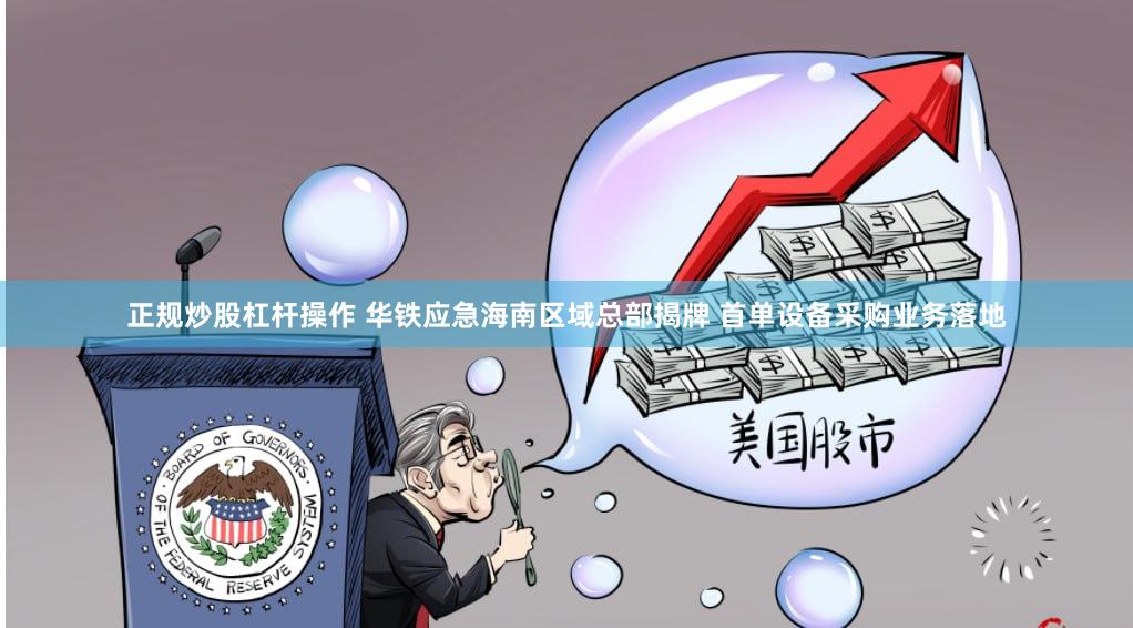 正规炒股杠杆操作 华铁应急海南区域总部揭牌 首单设备采购业务落地