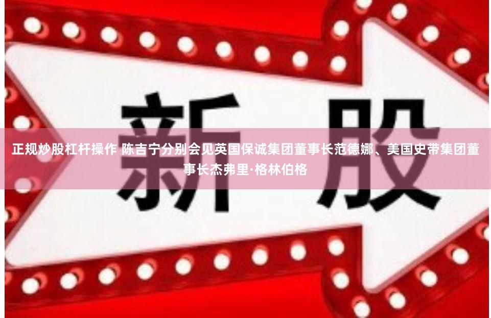 正规炒股杠杆操作 陈吉宁分别会见英国保诚集团董事长范德娜、美国史带集团董事长杰弗里·格林伯格