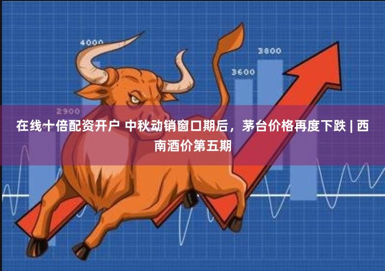 在线十倍配资开户 中秋动销窗口期后，茅台价格再度下跌 | 西南酒价第五期