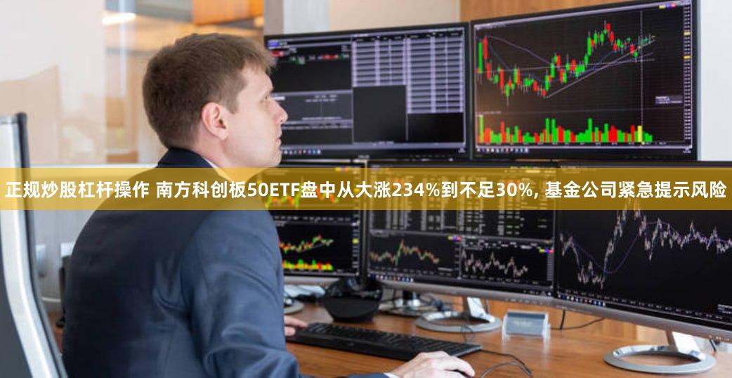 正规炒股杠杆操作 南方科创板50ETF盘中从大涨234%到不足30%, 基金公司紧急提示风险